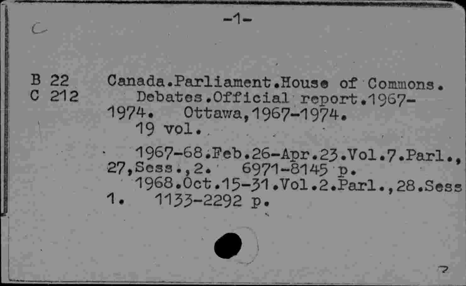 ﻿-1-
B 22
C 212
Canada.Parliament.Hous® of Commons.
Debates.Official report.1967-1974. Ottawa, 1967-1974.
19 vol..	.
1967-68.Feb.26-Apr.23.Vol.7.Pari., 27,Sess.,2.	6971-8145 p.
1968.Oct.15-31.Vol.2.Pari.,28.Sess 1.	1133-2292 p.